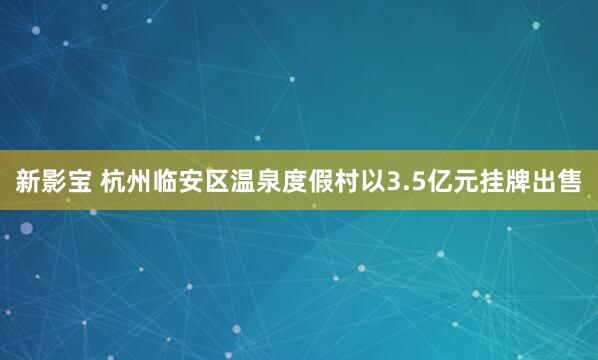 新影宝 杭州临安区温泉度假村以3.5亿元挂牌出售