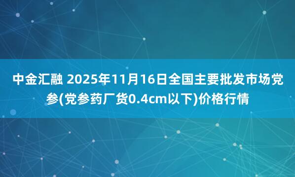 中金汇融 2025年11月16日全国主要批发市场党参(党参药厂货0.4cm以下)价格行情