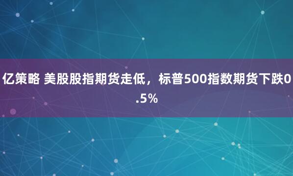 亿策略 美股股指期货走低，标普500指数期货下跌0.5%