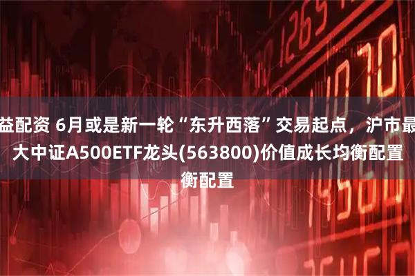 益配资 6月或是新一轮“东升西落”交易起点，沪市最大中证A500ETF龙头(563800)价值成长均衡配置