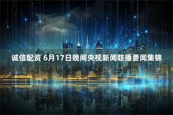 诚信配资 6月17日晚间央视新闻联播要闻集锦