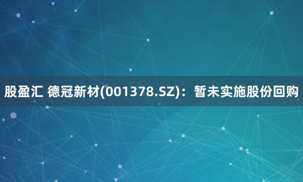 股盈汇 德冠新材(001378.SZ)：暂未实施股份回购