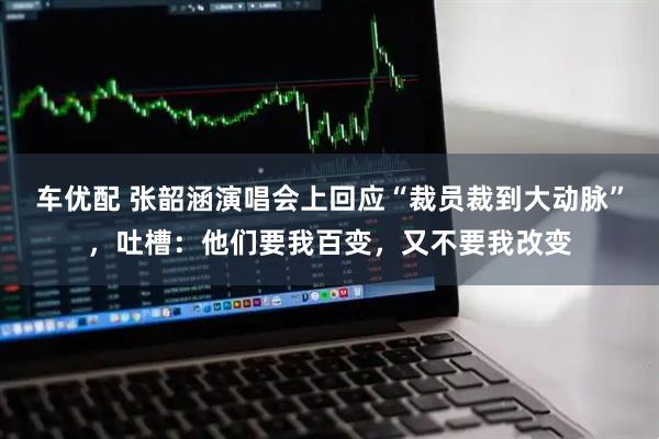 车优配 张韶涵演唱会上回应“裁员裁到大动脉”，吐槽：他们要我百变，又不要我改变