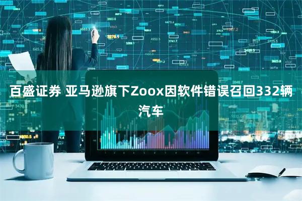 百盛证券 亚马逊旗下Zoox因软件错误召回332辆汽车