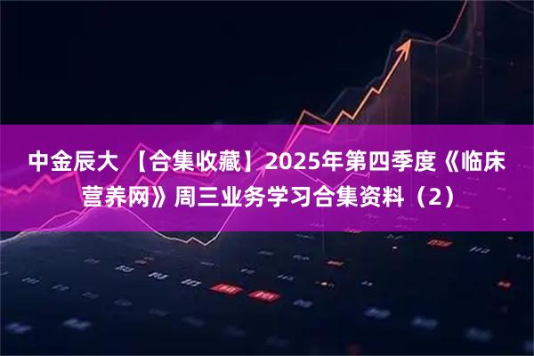 中金辰大 【合集收藏】2025年第四季度《临床营养网》周三业务学习合集资料（2）