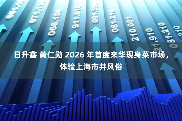 日升鑫 黄仁勋 2026 年首度来华现身菜市场，体验上海市井风俗