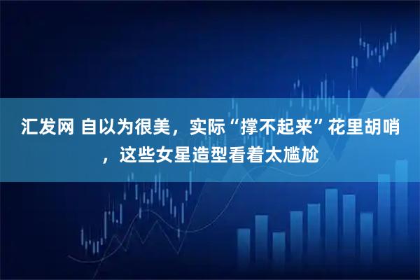 汇发网 自以为很美，实际“撑不起来”花里胡哨，这些女星造型看着太尴尬