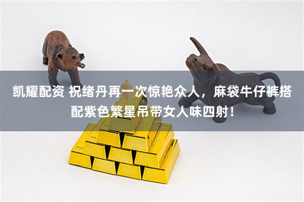 凯耀配资 祝绪丹再一次惊艳众人，麻袋牛仔裤搭配紫色繁星吊带女人味四射！