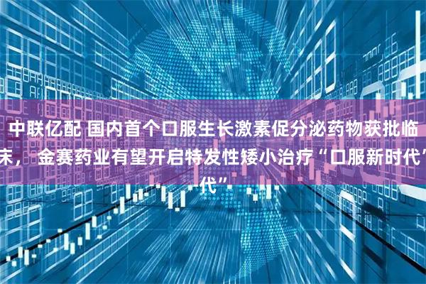 中联亿配 国内首个口服生长激素促分泌药物获批临床， 金赛药业有望开启特发性矮小治疗“口服新时代”