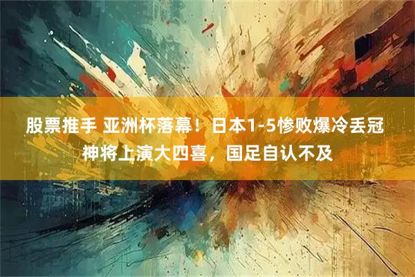 股票推手 亚洲杯落幕！日本1-5惨败爆冷丢冠 神将上演大四喜，国足自认不及